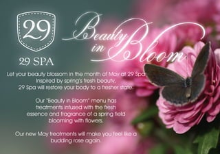 in Bloom
                         Beauty
Let your beauty blossom in the month of May at 29 Spa
           Inspired by spring’s fresh beauty,
     29 Spa will restore your body to a fresher state.

          Our “Beauty in Bloom” menu has
           treatments infused with the fresh
       essence and fragrance of a spring field
                blooming with flowers.

   Our new May treatments will make you feel like a
                budding rose again.
 