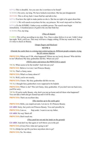 KING: This is dreadful. Are you sure she is nowhere to be found?
SCRIBE: I'm sorry, my king. We have looked everywhere. She has just disappeared.
HONOR: This is all my fault. I must find her and talk to her.
KING: You have the right to make parties as she is. She has no right to be upset about that.
ANDRES: We will search everywhere for her, my princess. We won't stop until we find her.
KING: (To the SCRIBE) Gather every available person. The search must begin
immediately. A hundred pieces of gold to the one that finds her.
SCRIBE: Yes, my king.
                                           (They all depart)
FAIRY: This will go according to my plan. Yes, I have a plan, believe it or not. I didn’t sleep
last night. Well, you'll see. This story will have a happy ending. I'll bet my wand on it. Now,
it’s time to check on Beauty.
                                  (Snaps fingers and blackout)
                                           SCENE 4
 (Outside the castle there is a strong man contest going on. Different people compete, trying
                                     the lift various objects)
PRINCESS: Where am I? Oh, what happened? Where are my lovely dresses? Who did this
to me? (Realizes) My fairy godmother did this. Where are you?
                      (NICK enters and notices the PRINCESS is upset)
NICK: What seems to be the trouble? And who are you?
PRINCESS: Believe it or not, I am Princess Beauty.
NICK: That's a funny name.
PRINCESS: What's so funny about it?
NICK: Well, you're not exactly,
PRINCESS: I know. My fairy godmother did this too me.
NICK: I thought fairy godmothers were supposed to be helpful.
PRINCESS: Where is she? This isn't funny, fairy godmother. If you don't turn me back now,
you'll be sorry.
NICK: If you're really Beauty, why don't you just go home and tell them what happened?
You can take a bath and get cleaned up and it will be okay.
PRINCESS: That's an excellent idea.
                              (She marches up to the castle gate)
PRINCESS: Hello, you stupid servants. Let me in. It's Princess Beauty.
GUARD: Sorry, but you're not Princess Beauty. You can't possibly be
PRINCESS: I am so.          Step aside. I want to see my father.
GUARD: No way! Back off.
PRINCESS: Don't touch me.
                       (They push her out and she lands on the ground)
GUARD: And don't try that again or we'll throw you in the jail.
PRINCESS: (Cries) Now what am I going to do?
NICK: (Helps her up) Do you have anywhere else to go?
PRINCESS: No. No where.
 
