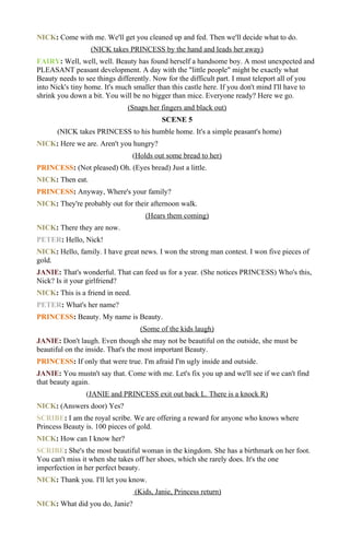 NICK: Come with me. We'll get you cleaned up and fed. Then we'll decide what to do.
                  (NICK takes PRINCESS by the hand and leads her away)
FAIRY: Well, well, well. Beauty has found herself a handsome boy. A most unexpected and
PLEASANT peasant development. A day with the "little people" might be exactly what
Beauty needs to see things differently. Now for the difficult part. I must teleport all of you
into Nick's tiny home. It's much smaller than this castle here. If you don't mind I'll have to
shrink you down a bit. You will be no bigger than mice. Everyone ready? Here we go.
                              (Snaps her fingers and black out)
                                           SCENE 5
      (NICK takes PRINCESS to his humble home. It's a simple peasant's home)
NICK: Here we are. Aren't you hungry?
                                  (Holds out some bread to her)
PRINCESS: (Not pleased) Oh. (Eyes bread) Just a little.
NICK: Then eat.
PRINCESS: Anyway, Where's your family?
NICK: They're probably out for their afternoon walk.
                                      (Hears them coming)
NICK: There they are now.
PETER: Hello, Nick!
NICK: Hello, family. I have great news. I won the strong man contest. I won five pieces of
gold.
JANIE: That's wonderful. That can feed us for a year. (She notices PRINCESS) Who's this,
Nick? Is it your girlfriend?
NICK: This is a friend in need.
PETER: What's her name?
PRINCESS: Beauty. My name is Beauty.
                                    (Some of the kids laugh)
JANIE: Don't laugh. Even though she may not be beautiful on the outside, she must be
beautiful on the inside. That's the most important Beauty.
PRINCESS: If only that were true. I'm afraid I'm ugly inside and outside.
JANIE: You mustn't say that. Come with me. Let's fix you up and we'll see if we can't find
that beauty again.
                (JANIE and PRINCESS exit out back L. There is a knock R)
NICK: (Answers door) Yes?
SCRIBE: I am the royal scribe. We are offering a reward for anyone who knows where
Princess Beauty is. 100 pieces of gold.
NICK: How can I know her?
SCRIBE: She's the most beautiful woman in the kingdom. She has a birthmark on her foot.
You can't miss it when she takes off her shoes, which she rarely does. It's the one
imperfection in her perfect beauty.
NICK: Thank you. I'll let you know.
                                  (Kids, Janie, Princess return)
NICK: What did you do, Janie?
 