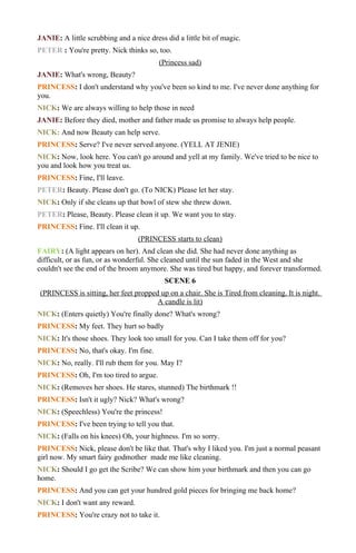 JANIE: A little scrubbing and a nice dress did a little bit of magic.
PETER : You're pretty. Nick thinks so, too.
                                         (Princess sad)
JANIE: What's wrong, Beauty?
PRINCESS: I don't understand why you've been so kind to me. I've never done anything for
you.
NICK: We are always willing to help those in need
JANIE: Before they died, mother and father made us promise to always help people.
NICK: And now Beauty can help serve.
PRINCESS: Serve? I've never served anyone. (YELL AT JENIE)
NICK: Now, look here. You can't go around and yell at my family. We've tried to be nice to
you and look how you treat us.
PRINCESS: Fine, I'll leave.
PETER: Beauty. Please don't go. (To NICK) Please let her stay.
NICK: Only if she cleans up that bowl of stew she threw down.
PETER: Please, Beauty. Please clean it up. We want you to stay.
PRINCESS: Fine. I'll clean it up.
                                  (PRINCESS starts to clean)
FAIRY: (A light appears on her). And clean she did. She had never done anything as
difficult, or as fun, or as wonderful. She cleaned until the sun faded in the West and she
couldn't see the end of the broom anymore. She was tired but happy, and forever transformed.
                                           SCENE 6
(PRINCESS is sitting, her feet propped up on a chair. She is Tired from cleaning. It is night.
                                      A candle is lit)
NICK: (Enters quietly) You're finally done? What's wrong?
PRINCESS: My feet. They hurt so badly
NICK: It's those shoes. They look too small for you. Can I take them off for you?
PRINCESS: No, that's okay. I'm fine.
NICK: No, really. I'll rub them for you. May I?
PRINCESS: Oh, I'm too tired to argue.
NICK: (Removes her shoes. He stares, stunned) The birthmark !!
PRINCESS: Isn't it ugly? Nick? What's wrong?
NICK: (Speechless) You're the princess!
PRINCESS: I've been trying to tell you that.
NICK: (Falls on his knees) Oh, your highness. I'm so sorry.
PRINCESS: Nick, please don't be like that. That's why I liked you. I'm just a normal peasant
girl now. My smart fairy godmother made me like cleaning.
NICK: Should I go get the Scribe? We can show him your birthmark and then you can go
home.
PRINCESS: And you can get your hundred gold pieces for bringing me back home?
NICK: I don't want any reward.
PRINCESS: You're crazy not to take it.
 