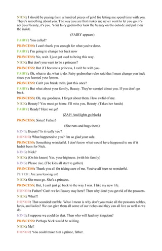 NICK: I should be paying them a hundred pieces of gold for letting me spend time with you.
There's something about you. The way you are that makes me never want to let you go. It's
not your beauty, it's you. Your fairy godmother took the beauty on the outside and put it on
the inside.
                                       (FAIRY appears)
FAIRY: You called?
PRINCESS: I can't thank you enough for what you've done.
FAIRY: I’m going to change her back now
PRINCESS: No, wait. I just got used to being this way.
NICK: But don't you want to be a princess?
PRINCESS: But if I become a princess, I can't be with you.
FAIRY: Oh, what to do, what to do. Fairy godmother rules said that I must change you back
since you learned your lesson.
PRINCESS: Can't you break them, just this once?
FAIRY: But what about your family, Beauty. They're worried about you. If you don't go
back,
PRINCESS: Oh, my goodness. I forgot about them. How awful of me.
NICK: Beauty? You must go home. I'll miss you, Beauty. (Takes her hands)
FAIRY: Ready? Here we go!
                                  (ZAP! And lights go black)
PRINCESS: Sister! Father!
                                   (She runs and hugs them)
KING: Beauty? Is it really you?
HONOR: What happened to you? I'm so glad your safe.
PRINCESS: Something wonderful. I don't know what would have happened to me if it
hadn't been for Nick.
KING: Nick?
NICK: (On his knees) Yes, your highness. (with his family)
KING: Please rise. (The kids all start to gather)
PRINCESS: Thank you all for taking care of me. You've all been so wonderful.
PETER: Are you leaving us?
NICK: She must go. She's a princess.
PRINCESS: But, I can't just go back to the way I was. I like my new life.
HONOR: Father? Can't we let Beauty stay here? Then why don't you get rid of the peasants.
NICK: What?!
HONOR: That sounded terrible. What I mean is why don't you make all the peasants nobles,
lords, and ladies? We can give them all some of our riches and they can all live as well as we
do.
KING: I suppose we could do that. Then who will lead my kingdom?
PRINCESS: Perhaps Nick would be willing.
NICK: Me?
HONOR: You could make him a prince, father.
 