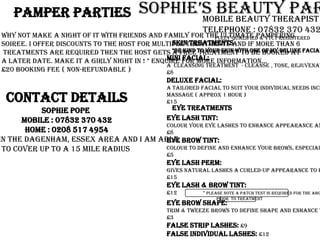 Sophie’s Beauty Parlour Pamper Parties                  Mobile Beauty Therapist                   Telephone : 07832 370 432                                Fully Qualified & VTCT Registered Why not make a night of it with friends and family for the ultimate pampering  soiree. I offer discounts to the host for multiple treatments and if more than 6  treatments are required then the host gets a free treatment to be booked at  a later date. Make it a girly night in ! * enquire for more information...  £20 Booking Fee ( Non-Refundable ) Skin Treatments  *Be Kind To Your Skin With One Of My Deluxe Facials Mini Facial: A  cleansing treatment  - Cleanse , tone, rejuvenating masque, moisturise & basic massage ( approx 20 mins ) £8 Deluxe Facial: A tailored facial to suit your individual needs including a deep cleanse, clay mask, heat treatment & extended  massage ( approx 1 hour ) £15 Contact Details Sophie Pope  Mobile : 07832 370 432 Home : 0208 517 4954 I am based in the Dagenham, Essex area and I am able  to cover up to a 15 mile radius  Eye Treatments Eye lash Tint: Colour your eye lashes to enhance appearance and eliminate the necessity for mascara, lasts 4 - 6 weeks £8 Eye Brow Tint: Colour to define and enhance your brows, especially ideal for ladies with fairer hair, lasts 4 - 6 weeks £5 Eye Lash Perm: Gives natural lashes a curled-up appearance to enhance eyes and widen them, approx 45 minutes £15 Eye Lash & Brow Tint: £12                  * Please note a patch test is required for the above eye treatments 24 - 48 hours  Prior  to treatment Eye Brow Shape: Trim & Tweeze brows to define shape and enhance the eyes £3 False Strip Lashes: £9 False Individual Lashes: £12 