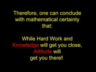 Therefore, one can conclude with mathematical certainty that: While Hard Work and  Knowledge  will get you close,  Attitude  will get you there !   