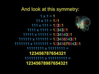 1 x 1 =  1 11 x 11 =  1 2 1 111 x 111 =  1 2 3 2 1 1111 x 1111 =  1 2 3 4 3 2 1 11111 x 11111 =  1 2 3 4 5 4 3 2 1 111111 x 111111 =  1 2 3 4 5 6 5 4 3 2 1 1111111 x 1111111 =  1 2 3 4 5 6 7 6 5 4 3 2 1 11111111 x 11111111 =  123456787654321 111111111 x 111111111 =  12345678987654321  And look at this symmetry: 
