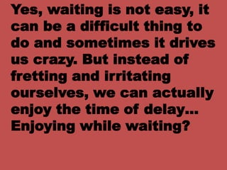 Yes, waiting is not easy, it
can be a difficult thing to
do and sometimes it drives
us crazy. But instead of
fretting and irritating
ourselves, we can actually
enjoy the time of delay…
Enjoying while waiting?
 
