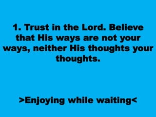 1. Trust in the Lord. Believe
that His ways are not your
ways, neither His thoughts your
thoughts.
>Enjoying while waiting<
 