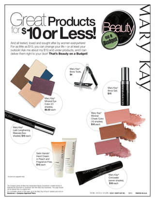 Great Products
    for $
                                   10 or Less!
     And all tested, loved and sought after by women everywhere!
     For as little as $10, you can change your life – or at least your
     outlook! Ask me about my $10 and under products, and I can
     deliver them right to your door! That’s Beauty on a Budget!




                                                                                         Mary Kay®
                                                                                         Brow Tools,
                                                                                         $4




                                                                                                                      Mary Kay®
                                                                                                                      Brow Gel,
                                                                                                                      $10

                                                         Mary Kay®
                                                         Mineral Eye
                                                         Color (31
                                                         shades),
                                                         $6.50 each
                                                                                                       Mary Kay®
                                                                                                       Mineral
                                                                                                       Cheek Color
                                                                                                       (10 shades),
                                                                                                       $10 each
         Mary Kay®
         Lash Lengthening
         Mascara (two
         shades), $10 each




                                            Satin Hands®
                                            Hand Cream
                                            in Peach and
                                            Fragrance-Free,
                                            $10 each



                                                                                                                      Mary Kay®
All prices are suggested retail.
                                                                                                                      Concealer
                                                                                                                      (seven shades),
                                                                                                                       $10 each
The Company grants all Mary Kay Independent Beauty Consultants a limited license to
duplicate this document in connection with their Mary Kay businesses. This page should
not be altered from its original form.
For a printable version of this page, go to the Mary Kay InTouch® website and click on
Resources > Company-Approved Fliers.                                                                                  / ©2011 MARY KAY INC.   12/11   PRINTED IN U.S.A.
 