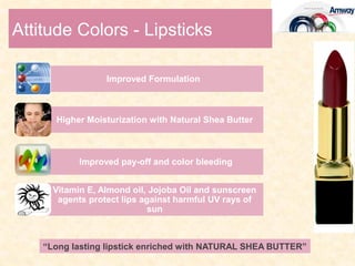 Attitude Colors - Lipsticks

                  Improved Formulation



      Higher Moisturization with Natural Shea Butter



            Improved pay-off and color bleeding


      Vitamin E, Almond oil, Jojoba Oil and sunscreen
       agents protect lips against harmful UV rays of
                             sun



    “Long lasting lipstick enriched with NATURAL SHEA BUTTER”
 