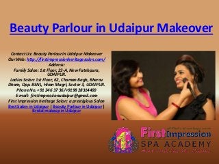 Beauty Parlour in Udaipur Makeover
Contact Us: Beauty Parlour in Udaipur Makeover
Our Web: http://firstimpressionheritagesalon.com/
Address:
Family Salon: 1st Floor, 23-A, New Fatehpura,
UDAIPUR.
Ladies Salon: 1st Floor, 62, Chaman Bagh, Bherav
Dham, Opp. BSNL, Hiran Magri, Sector 3, UDAIPUR.
Phone No. +91 246 37 36/+9198 28314400
E-mail: firstimpressionudaipur@gmail.com
First Impression heritage Salon: a prestigious Salon
Best Salon in Udaipur | Beauty Parlour in Udaipur |
Bridal makeup in Udaipur
 