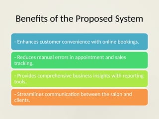 Benefits of the Proposed System
- Enhances customer convenience with online bookings.
- Reduces manual errors in appointment and sales
tracking.
- Provides comprehensive business insights with reporting
tools.
- Streamlines communication between the salon and
clients.
 