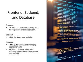 Frontend, Backend,
and Database
Frontend:
• - HTML, CSS, JavaScript, JQuery, AJAX
for responsive and interactive UI.
Backend:
• - PHP for server-side scripting.
Database:
• - MySQL for storing and managing
application data.
• - Efficient database schema for
handling appointments, user profiles,
and services.
 