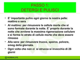 PASSO 1: 
DETERGI E PULISCI 
• E’ importante pulire ogni giorno la nostra pelle: 
mattino e sera 
• Al mattino: per rimuovere le cellule morte che si 
sono formate durante la notte. E’ proprio durante la 
notte che avviene la massima rigenerazione cellulare 
e si forma lo strato di cellule morte che deve essere 
rimosso 
• Alla sera: per rimuovere trucco, sporco, polvere, 
smog della giornata. 
• Ogni volta che non ci si strucca si invecchia di 28 
giorni 
 