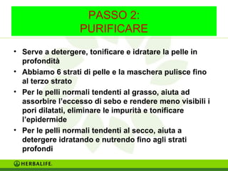 PASSO 2: 
PURIFICARE 
• Serve a detergere, tonificare e idratare la pelle in 
profondità 
• Abbiamo 6 strati di pelle e la maschera pulisce fino 
al terzo strato 
• Per le pelli normali tendenti al grasso, aiuta ad 
assorbire l’eccesso di sebo e rendere meno visibili i 
pori dilatati, eliminare le impurità e tonificare 
l’epidermide 
• Per le pelli normali tendenti al secco, aiuta a 
detergere idratando e nutrendo fino agli strati 
profondi 
 