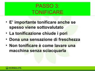 PASSO 3: 
TONIFICARE 
• E’ importante tonificare anche se 
spesso viene sottovalutato 
• La tonificazione chiude i pori 
• Dona una sensazione di freschezza 
• Non tonificare è come lavare una 
macchina senza sciacquarla 
 