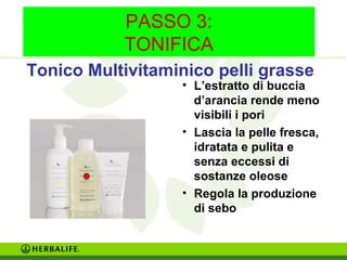 PASSO 3: 
TONIFICA 
Tonico Multivitaminico pelli grasse 
• L’estratto di buccia 
d’arancia rende meno 
visibili i pori 
• Lascia la pelle fresca, 
idratata e pulita e 
senza eccessi di 
sostanze oleose 
• Regola la produzione 
di sebo 
 