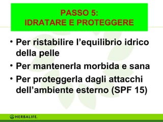 PASSO 5: 
IDRATARE E PROTEGGERE 
• Per ristabilire l’equilibrio idrico 
della pelle 
• Per mantenerla morbida e sana 
• Per proteggerla dagli attacchi 
dell’ambiente esterno (SPF 15) 
 