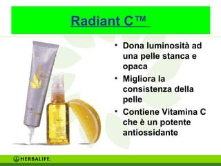 Radiant C™ 
• Dona luminosità ad 
una pelle stanca e 
opaca 
• Migliora la 
consistenza della 
pelle 
• Contiene Vitamina C 
che è un potente 
antiossidante 
 
