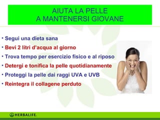 AIUTA LA PELLE 
A MANTENERSI GIOVANE 
• Segui una dieta sana 
• Bevi 2 litri d’acqua al giorno 
• Trova tempo per esercizio fisico e al riposo 
• Detergi e tonifica la pelle quotidianamente 
• Proteggi la pelle dai raggi UVA e UVB 
• Reintegra il collagene perduto 
 