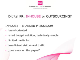 Pitch Smarter! Strategic Aspects of Digital PR
INNOCOS Nice 5th, 2013
Gabriele Fuchs, webportalis
INHOUSE – BRANDED PRESSROOM
• brand-oriented
• small budget solution, technically simple
• limited media list
• insufficient visitors and traffic
• „one more on the payroll“
Digital PR: INHOUSE or OUTSOURCING?
 