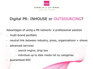 Pitch Smarter! Strategic Aspects of Digital PR
INNOCOS Nice 5th, 2013
Gabriele Fuchs, webportalis
Advantages of using a PR network: a professional solution
• multi-brand portfolio
• neutral link between industry, press, organizations + shows
• advanced services
• search engine, drop box
• individual up to date media list by categories
• guaranteed ROI
Digital PR: INHOUSE or OUTSOURCING?
 