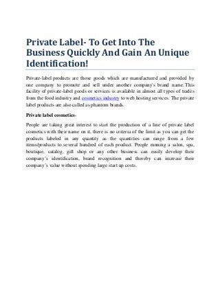 Private Label- To Get Into The
Business Quickly And Gain An Unique
Identification!
Private-label products are those goods which are manufactured and provided by
one company to promote and sell under another company's brand name. This
facility of private-label goods or services is available in almost all types of trades
from the food industry and cosmetics industry to web hosting services. The private
label products are also called as phantom brands.
Private label cosmetics-
People are taking great interest to start the production of a line of private label
cosmetics with their name on it, there is no criteria of the limit as you can get the
products labeled in any quantity as the quantities can range from a few
items/products to several hundred of each product. People running a salon, spa,
boutique, catalog, gift shop or any other business can easily develop their
company’s identification, brand recognition and thereby can increase their
company’s value without spending large start up costs.
 