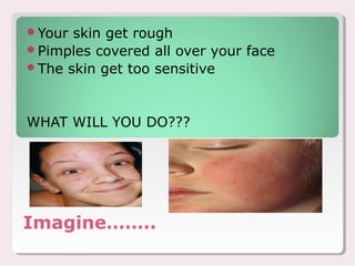 Your skin get rough
Pimples covered all over your face
The skin get too sensitive




WHAT WILL YOU DO???




Imagine……..
 