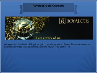 Royalcos Gold Cosmetic
As a genuine distributor of Royalcos gold cosmetic products, Beauty Resources ensures
seamless services to its customers. Enquire now at +65 6560 7115.
 