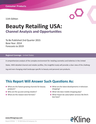 www.Klinegroup.com 
Report #Y416L | © 2014 Kline & Company, Inc. 
Consumer Products 
11th Edition 
To Be Published 2nd Quarter 2015 
Base Year: 2014 
Forecasts to 2019 
Regional Coverage: United States 
A comprehensive analysis of the complex environment for retailing cosmetics and toiletries in the United 
States. With detailed channel and retailer profiles, this insightful study will provide a clear view of the challeng-ing 
and ever-changing retail landscape specific to beauty and personal care products. 
This Report Will Answer Such Questions As: 
n What are the fastest growing channels for beauty 
products? 
n Who are the up-and-coming retailers? 
n What are the newest store formats? 
n What are the latest developments in television 
shopping? 
n What role does mobile shopping play? 
n What impact do subscription services like Birch-box 
have? 
Beauty Retailing USA: 
Channel Analysis and Opportunities 
 
