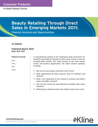 Consumer Products
In-Depth Report Series




          Beauty Retailing Through Direct
          Sales in Emerging Markets 2011:
          Channel Analysis and Opportunities



          1st Edition

          Published March 2012
          Base Year: 2011


          Regional Coverage             A comprehensive analysis of the challenging retail environment for
                                        cosmetics and toiletries through the direct sales channel in the four
          Brazil
                                        emerging BRIC markets. This report focuses on key sales figures,
          China                         trends, and business opportunities. The report answers questions
          India
                                        including:

          Russia
                                            Who are the main players, and what is their focus?
                                            What opportunities do these countries have for marketers and
                                            retailers?
                                            What is the importance of this channel to cosmetic and toiletry
                                            sales in the BRIC countries?
                                            How can this channel be used effectively alongside other larger
                                            channels?
                                            Which beauty categories lead in this channel, and by how much?




  www.KlineGroup.com
  Report #Y416H | © 2012 Kline & Company, Inc.
 
