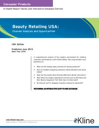 Consumer Products
In-Depth Report Series and Interactive Database Service
Report #Y416J | © 2013 Kline & Company, Inc.
www.KlineGroup.com
Beauty Retailing USA:
Channel Analysis and Opportunities
A comprehensive analysis of the complex environment for retailing
cosmetics and toiletries in the United States. This study answers such
questions as:
What are the leading sales channels for beauty products?
How are retailers engaging consumers with promotions and social
media?
What are the newest store formats offering to attract consumers?
What effect do sample subscription services such as Birchbox and
New Beauty magazine’s Test Tube have on retail sales?
Do Internet and TV shopping channels continue to skyrocket?
FEATURING: AN INTERACTIVE EASY-TO-USE DATABASE
10th Edition
Published June 2013
Base Year: 2012
 