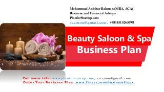 Beauty Saloon & Spa
Business Plan
Mohammad Anishur Rahman (MBA, ACA)
Business and Financial Advisor
PlanforStartup.com
accr u o n @g mail.com , +8801515265698
Fo r m o r e i n f o : w w w. p l a n f o r s t a r t u p . c o m , a c c r u o n @ g m a i l . c o m
O r d e r Yo u r B u s i n e s s P l a n : www.f iv err.co m/businessfixx x
 