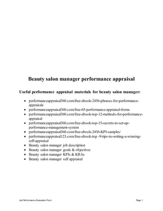 Job Performance Evaluation Form Page 1
Beauty salon manager performance appraisal
Useful performance appraisal materials for beauty salon manager:
 performanceappraisal360.com/free-ebook-2456-phrases-for-performance-
appraisals
 performanceappraisal360.com/free-65-performance-appraisal-forms
 performanceappraisal360.com/free-ebook-top-12-methods-for-performance-
appraisal
 performanceappraisal360.com/free-ebook-top-15-secrets-to-set-up-
performance-management-system
 performanceappraisal360.com/free-ebook-2436-KPI-samples/
 performanceappraisal123.com/free-ebook-top -9-tips-to-writing-a-winning-
self-appraisal
 Beauty salon manager job description
 Beauty salon manager goals & objectives
 Beauty salon manager KPIs & KRAs
 Beauty salon manager self appraisal
 