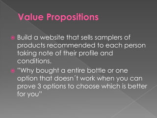  Build a website that sells samplers of
  products recommended to each person
  taking note of their profile and
  conditions.
 ”Why bought a entire bottle or one
  option that doesn´t work when you can
  prove 3 options to choose which is better
  for you”
 