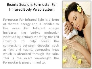 Beauty Session: Formostar Far
Infrared Body Wrap System
Formostar Far Infrared light is a form
of thermal energy and is invisible to
the eyes. Far Infrared energy
increases the body's molecular
vibration by actually vibrating the cell
structure to help break the
connections between deposits, such
as fats and toxins, generating heat
which is absorbed through the skin.
This is the exact wavelength the
Formostar is programmed to.

 