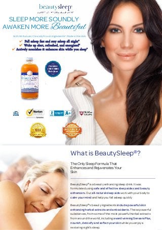 SLEEP MORE SOUNDLY
AWAKEN MORE Beautiful
With All-Natural, Clinically Proven Ingredients*. Made in the USA.
Fall asleep fast and stay asleep all night*
Wake up alert, refreshed, and energized*
Actively nourishes & enhances skin while you sleep*
What is BeautySleep ?
The Only Sleep Formula That
Enhances and Rejuvenates Your
Skin
BeautySleep is a beauty enhancing sleep drink. It was
formulated using safe and effective sleep aides and beauty
enhancers. Our all-natural sleep aids workwithyourbodyto
calm your mind and help you fall asleep quickly
BeautySleep 's beauty ingredients include powerful skin
enhancing herbal extracts and antioxidants. These powerful
substances, from some of the most powerful herbal extracts
from around the world, including awardwinningSensara Plus,
nourish, detoxify and soften your skin while you enjoy a
restoring night's sleep.
®
®
®
 