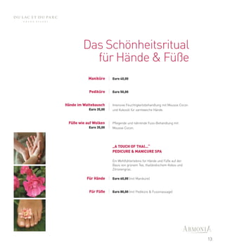 Das Schönheitsritual
           für Hände & Füße
           Maniküre      Euro 40,00



            Pediküre     Euro 50,00



Hände im Wattebausch     Intensive Feuchtigkeitsbehandlung mit Mousse Cocon
            Euro 35,00   und Kokosöl für samtweiche Hände.



 Füße wie auf Wolken     Pflegende und nährende Fuss-Behandlung mit
            Euro 35,00   Mousse Cocon.




                         „A TOUCH OF THAI...“
                         PEDICURE & MANICURE SPA

                         Ein Wohlfühlerlebnis für Hände und Füße auf der
                         Basis von grünem Tee, thailändischem Kokos und
                         Zitronengras.

          Für Hände      Euro 60,00 (mit Maniküre)



            Für Füße     Euro 80,00 (mit Pediküre & Fussmassage)




                                                                              13
 
