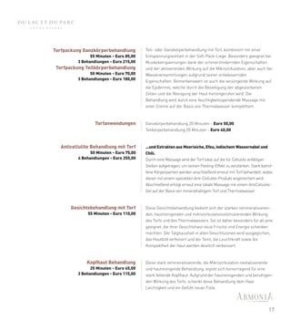 Torfpackung Ganzkörperbehandlung          Teil- oder Ganzkörperbehandlung mit Torf, kombiniert mit einer
               55 Minuten - Euro 85,00    Entspannungseinheit in der Soft-Pack-Liege. Besonders geeignet bei
         3 Behandlungen - Euro 215,00     Muskelverspannungen dank der schmerzlindernden Eigenschaften
 Torfpackung Teilkörperbehandlung         und der aktivierenden Wirkung auf die Mikrozirkulation, aber auch bei
               50 Minuten - Euro 70,00    Wasseransammlungen aufgrund seiner entwässernden
         3 Behandlungen - Euro 180,00
                                          Eigenschaften. Bemerkenswert ist auch die verjüngende Wirkung auf
                                          die Epidermis, welche durch die Beseitigung der abgestorbenen
                                          Zellen und die Reinigung der Haut hervorgerufen wird. Die
                                          Behandlung wird durch eine feuchtigkeitsspendende Massage mit
                                          einer Creme auf der Basis von Thermalwasser komplettiert.



                  Torfanwendungen         Ganzkörperbehandlung 20 Minuten - Euro 50,00
                                          Teilkörperbehandlung 20 Minuten - Euro 40,00



  Anticellulite Behandlung mit Torf       ...und Extrakten aus Meerieiche, Efeu, indischem Wassernabel und
                50 Minuten - Euro 75,00   Chili.
          4 Behandlungen - Euro 255,00    Durch eine Massage wird der Torf lokal auf die für Cellulite anfälligen
                                          Stellen aufgetragen, um seinen Peeling-Effekt zu verstärken. Stark betrof-
                                          fene Körperpartien werden anschließend erneut mit Torf behandelt, wobei
                                          dieser mit einem speziellen Anti-Cellulite-Produkt angereichert wird.
                                          Abschließend erfolgt erneut eine lokale Massage mit einem AntiCellulite-
                                          Gel auf der Basis von mineralhaltigem Torf und Thermalwasser.



       Gesichtsbehandlung mit Torf        Diese Gesichtsbehandlung bedient sich der starken remineralisieren-
              55 Minuten - Euro 110,00    den, hautreinigenden und mikrozirkulationsstimulierenden Wirkung
                                          des Torfs und des Thermalwassers. Sie ist daher besonders für all jene
                                          geeignet, die ihrer Gesichtshaut neue Frische und Energie schenken
                                          möchten. Der Talghaushalt in allen Gesichtszonen wird ausgeglichen,
                                          das Hautbild verfeinert und der Teint, die Leuchtkraft sowie die
                                          Kompaktheit der Haut werden deutlich verbessert.


              Kopfhaut Behandlung         Diese stark remineralisierende, die Mikrozirkulation revitalisierende
               25 Minuten - Euro 45,00    und hautreinigende Behandlung, eignet sich hervorragend für eine
         3 Behandlungen - Euro 115,00     stark fettende Kopfhaut. Aufgrund der hautreinigenden und beruhigen-
                                          den Wirkung des Torfs, schenkt diese Behandlung dem Haar
                                          Leichtigkeit und ein Gefühl neuer Fülle.




                                                                                                                 17
 
