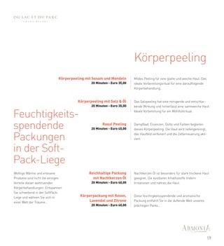 Körperpeeling
                             Körperpeeling mit Sesam und Mandeln       Mildes Peeling für eine glatte und weiche Haut. Das
                                             20 Minuten - Euro 35,00   ideale Vorbereitungsritual für eine darauffolgende
                                                                       Körperbehandlung.



                                      Körperpeeling mit Salz & Öl      Das Salzpeeling hat eine reinigende und entschlac-
                                             20 Minuten - Euro 35,00   kende Wirkung und hinterlässt eine samtweiche Haut.


Feuchtigkeits-                                                         Ideale Vorbereitung für ein Wohlfühlritual.




spendende                                           Rasul Peeling
                                             20 Minuten - Euro 45,00
                                                                       Dampfbad, Essenzen, Düfte und Farben begleiten
                                                                       dieses Körperpeeling. Die Haut wird tiefengereinigt,


Packungen                                                              das Hautbild verfeinert und die Zellerneuerung akti-
                                                                       viert.


in der Soft-
Pack-Liege
Wohlige Wärme und erlesene                  Reichhaltige Packung       Nachtkerzen Öl ist besonders für stark trockene Haut
Produkte sind nicht die einzigen              mit Nachtkerzen Öl       geeignet. Die kostbaren Inhaltsstoffe lindern
Vorteile dieser wohltuenden                  20 Minuten - Euro 40,00   Irritationen und nähren die Haut.
Körperbehandlungen. Entspannen
Sie schwebend in der SoftPack-
Liege und wähnen Sie sich in            Körperpackung mit Rosen,       Diese feuchtigkeitsspendende und aromatische
einer Welt der Träume…                      Lavendel und Zitrone       Packung entführt Sie in die duftende Welt unseres
                                             20 Minuten - Euro 40,00   prächtigen Parks…




                                                                                                                             19
 