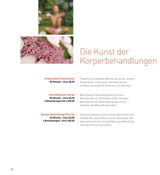 Die Kunst der
                                      Körperbehandlungen
       Programme Fonctionnel          Flexible und funktionelle Behandlung, bei der einzelne
            50 Minuten - Euro 85,00   Körperstellen mit Ampullen behandelt werden:
                                      Straffend und lipolytisch, Antistress und nährhaltig.



           Soin Modelant Corps        Wirkungsvolle Intensivbehandlung mit einer
           50 Minuten - Euro 80,00    Mineralmaske mit Thermoaktiv-Effekt. Auf diese
       3 Behandlungen Euro 205,00     Weise werden die idealen Bedingungen für die
                                      Aufnahme der Wirkstoffe geschaffen.



     Körperbehandlung Slim Up         Elektrostimulationen und Infrarotstrahlen fördern den
            40 Minuten - Euro 60,00   Stoffwechsel und die Aktivierung der Muskulatur. Die
      4 Behandlungen - Euro 205,00    Haut wird somit auf natürliche Weise gestrafft und die
                                      Silhouette deutlich verschönert.




20
 