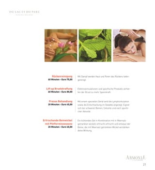 Rückenreinigung        Mit Dampf werden Haut und Poren des Rückens tiefen-
    60 Minuten - Euro 75,00   gereinigt.


  Lift up Bruststraffung      Elektrostimulationen und spezifische Produkte verhel-
    60 Minuten - Euro 80,00   fen der Brust zu mehr Spannkraft.



    Presso Behandlung         Mit einem speziellen Gerät wird die Lymphzirkulation
    20 Minuten - Euro 45,00   sowie die Entschlackung im Gewebe angeregt. Eignet
                              sich bei schweren Beinen, Cellulite und nach sportli-
                              cher Aktivität.



Erfrischende Beinwickel       Ein kühlendes Gel in Kombination mit in Meersalz
  mit Pfefferminzessenz       getrankten wickeln erfrischt erfrischt und entstaut der
    20 Minuten - Euro 40,00   Beine; die mit Meersalz getränkten Wickel verstärken
                              diese Wirkung.




                                                                                        21
 