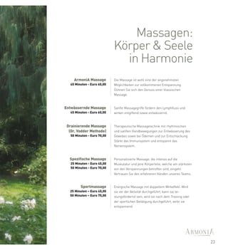 Massagen:
                             Körper & Seele
                               in Harmonie
     ArmoniA Massage         Die Massage ist wohl eine der angenehmsten
   45 Minuten - Euro 60,00   Möglichkeiten zur vollkommenen Entspannung.
                             Gönnen Sie sich den Genuss einer klassischen
                             Massage.



Entwässernde Massage         Sanfte Massagegriffe fördern den Lymphfluss und
   45 Minuten - Euro 60,00   wirken entgiftend sowie entwässernd.



 Drainierende Massage        Therapeutische Massagetechnik mit rhythmischen
  (Dr. Vodder Methode)       und sanften Handbewegungen zur Entwässerung des
   50 Minuten - Euro 70,00   Gewebes sowie bei Ödemen und zur Entschlackung.
                             Stärkt das Immunsystem und entspannt das
                             Nervensystem.



  Spezifische Massage        Personalisierte Massage, die intensiv auf die
   25 Minuten - Euro 45,00   Muskulatur und jene Körperteile, welche am stärksten
   50 Minuten - Euro 70,00   von den Verspannungen betroffen sind, eingeht.
                             Vertrauen Sie den erfahrenen Händen unseres Teams.


         Sportmassage        Energische Massage mit doppeltem Wirkeffekt. Wird
  25 Minuten – Euro 45,00    sie vor der Aktivität durchgeführt, kann sie lei-
  50 Minuten – Euro 75,00    stungsfördernd sein, wird sie nach dem Training oder
                             der sportlichen Betätigung durchgeführt, wirkt sie
                             entspannend.




                                                                                    23
 