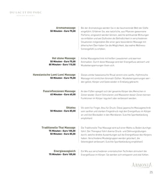 Aromamassage         Bei der Aromatologie werden Sie in die faszinierende Welt der Düfte
            50 Minuten - Euro 75,00   eingeführt. Erfahren Sie, wie natürliche, aus Pflanzen gewonnene
                                      Parfüme, eingesetzt werden können, welche wohltuende Wirkungen
                                      sie entfalten und wie Duftnoten die Befindlichkeit in verschiedenen
                                      Situationen mitgestalten.Bei einer ganz besonderen Massage mit
                                      ätherischen Ölen haben Sie die Möglichkeit, das wahre Wellness-
                                      Sinnesgefühl zu erleben.



              Hot stone Massage       Antike Massagetechnik mit heißen Lavasteinen und warmen
            50 Minuten - Euro 75,00   Aromaölen. Durch diese Massage wird der Energiefluss aktiviert und
           80 Minuten - Euro 110,00   Muskelverspannungen lösen sich.


Hawaianische Lomi Lomi Massage        Dieses antike hawaiianische Ritual vereint eine sanfte, rhythmische
            50 Minuten - Euro 75,00   Massage mit sinnlichen Aromaöl-Düften. Muskelverspannungen wer-
                                      den gelöst, Körper und Seele wieder in Einklang gebracht.



       Fussreflexzonen Massage        An den Füßen spiegelt sich der gesamte Körper des Menschen in
            45 Minuten - Euro 60,00   Zonen wieder. Durch Stimulieren und Massieren dieser Zonen können
                                      Funktionen im Körper reguliert oder verbessert werden.



                          Shiatsu     Shi steht für Finger, Atsu für Druck. Diese japanische Massagetechnik
            50 Minuten - Euro 85,00   vom sanften und starken Fingerdruck regt den Energiefluss im Körper
                                      an und löst Blockaden in den Meridianen. (Leichte Sportbekleidung
                                      empfohlen)



      Traditionelle Thai Massage      Die Traditionelle Thai Massage wird auf einer Matte zu Boden durchge-
           75 Minuten - Euro 105,00   führt. Der Therapeut führt diverse Druck- und Dehnungsübungen
            50 Minuten - Euro 85,00   durch, welche direkte Auswirkungen auf die Energieflüsse des Körpers
                                      haben. Verschiedene Muskelgruppen werden gelockert, die
                                      Gelenkigkeit verbessert. (Leichte Sportbekleidung empfohlen)



               Energieausgleich       Ein Mix aus verschiedenen orientalischen Techniken stimuliert die
           75 Minuten - Euro 105,00   Energieflüsse im Körper. Sie werden sich entspannt und vital fühlen.




                                                                                                             25
 
