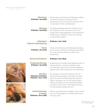 Udvarthana       Entspannende und revitalisierende Massage auf Basis
    50 Minuten - Euro 80,00   mikronisierter Kräuter und warmer Öle. Die
                              Behandlung wirkt wie ein natürliches Peeling und ist
                              in verschiedenen Fällen empfehlenswert.


               Abhyanga       Die Abhyanga Massage gehört der Tradition der anti-
    50 Minuten - Euro 85,00   ken indischen Lehre an. Sie zeichnet sich für ihre
                              entspannende, spannungslösende und energetisieren-
                              de Wirkung aus. Außerdem wird die Haut gereinigt
                              und ausreichend genährt.


             Abhyanga &       80 Minuten - Euro 115,00
Indische kräuterpackung

                   Kerala     Kerala ist die Erweiterung der Abhyanga Behandlung,
    75 Minuten - Euro 95,00   bei der Gesicht und Kopf in die Massage miteinfließen.
                              Für ein ganzheitliches Gefühl unvergleichlicher
                              Entspannung.


  Kerala mit Swedanam         80 Minuten - Euro 105,00

   Pindasweda Massage         Entspannende und revitalisierende Massage bei der mit
    50 Minuten - Euro 85,00   indischen Kräutern und Sesamöl gefüllte, warme
                              Leinensäckchen rhythmisch auf die Körperoberfläche
                              geklopft werden. Wirkt entspannend und revitalisierend.


               Shirodara      Der Stirnguss mit warmem Sesamöl ist eine der
    Abhyanga con Shirodara    intensivsten Anwendungen im Ayurveda. Ein sanfter
   75 Minuten - Euro 110,00   Strahl mit warmem Öl fließt hierbei über das dritte
                              Auge im Stirnbereich, wo sich das sechste Chakra
                              befindet. Es werden auch die verstecktesten Winkel
                              des Geists erreicht, wodurch dem Körper ganzheitli-
                              che tiefe Entspannung gesichert wird.


      Synchronmassage         Wird von zwei Masseuren durchgeführt, die Sie mittels
             (4 händig)       synchroner Massagegriffe in eine Welt vollkommener
   50 Minuten - Euro 125,00   Harmonie führen.




                                                                                        27
 