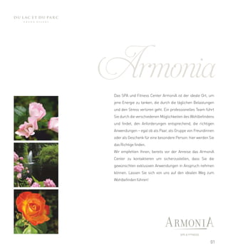 Armonia
 Das SPA und Fitness Center ArmoniA ist der ideale Ort, um
 jene Energie zu tanken, die durch die täglichen Belastungen
 und den Stress verloren geht. Ein professionelles Team führt
 Sie durch die verschiedenen Möglichkeiten des Wohlbefindens
 und findet, den Anforderungen entsprechend, die richtigen
 Anwendungen – egal ob als Paar, als Gruppe von Freundinnen
 oder als Geschenk für eine besondere Person: hier werden Sie
 das Richtige finden.
 Wir empfehlen Ihnen, bereits vor der Anreise das ArmoniA
 Center zu kontaktieren um sicherzustellen, dass Sie die
 gewünschten exklusiven Anwendungen in Anspruch nehmen
 können. Lassen Sie sich von uns auf den idealen Weg zum
 Wohlbefinden führen!




                                                          01
 