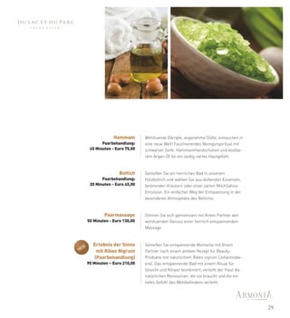 Hammam        Wohltuende Dämpfe, angenehme Düfte, eintauchen in
              Paarbehandlung:     eine neue Welt! Faszinierendes Reinigungsritual mit
        45 Minuten - Euro 75,00   schwarzer Seife, HammamHandschuhen und kostba-
                                  rem Argan-Öl für ein seidig-zartes Hautgefühl.



                       Bottich    Genießen Sie ein herrliches Bad in unserem
              Paarbehandlung:     Holzbottich und wählen Sie aus duftenden Essenzen,
        20 Minuten - Euro 45,00   betörenden Kräutern oder einer zarten MilchSahne-
                                  Emulsion. Ein einfacher Weg der Entspannung in der
                                  besonderen Atmosphäre des Bottichs.



               Paarmassage        Gönnen Sie sich gemeinsam mit Ihrem Partner den
       50 Minuten - Euro 130,00   wohltuenden Genuss einer herrlich entspannenden
                                  Massage.



  UE
          Erlebnis der Sinne      Genießen Sie entspannende Momente mit Ihrem
NE         mit Ribes Nigrum       Partner nach einem antiken Rezept für Beauty-
          (Paarbehandlung)        Produkte mit natürlichem Ribes nigrum (Johannisbe-
       90 Minuten – Euro 210,00   ere). Das entspannende Bad mit einem Ritual für
                                  Gesicht und Körper kombiniert, verleiht der Haut die
                                  natürlichen Ressourcen, die sie braucht und die ein
                                  tiefes Gefühl des Wohlbefindens verleiht.




                                                                                         29
 