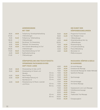ANWENDUNGEN                                                     DIE KUNST DER
                     MIT TORF                                                        KÖRPERBEHANDLUNGEN
  85,00      68,00   Torfpackung: Ganzkörperbehandlung               85,00   68,00   Programme Fonctionnel
 215,00          -   3 Behandlungen                                  80,00   64,00   Soin Modelant Corps
  70,00      56,00   Torfpackung: Teilbehandlung                    205,00       -   3 Behandlungen
 180,00          -   3 Behandlungen                                  60,00   48,00   Körperbehandlung Slim Up
  50,00      40,00   Ganzkörper Torf Anwendung                      205,00       -   4 Behandlungen
  40,00      32,00   Teilkörper Torf Anwendung                       75,00   60,00   Rückenreinigung
  75,00      60,00   Anti-Cellulite-Behandlung mit Torf              80,00   64,00   Lift Up Bruststraffung
 255,00          -   4 Behandlungen                                  45,00   36,00   Presso Behandlung
 110,00      88,00   Gesichtsbehandlung mit Torf                     40,00   32,00   Beinwickel mit
  45,00      36,00   Kopfhautbehandlung                                              Pfefferminzessenz
 115,00          -   3 Behandlungen


                     KÖRPERPEELING UND FEUCHTIGKEITS-                                MASSAGEN: KÖRPER & SEELE
                     SPENDENDE PACKUNGEN IN DER                                      IN HARMONIE
                     SOFT-PACK-LIEGE                                 60,00   48,00   ArmoniA Massage
     35,00   28,00   Körperpeeling mit Salz und Öl                   60,00   48,00   Entwässernde Massage
     35,00   28,00   Körperpeeling mit Sesam und                     70,00   56,00   Drainierende Massage (Dr. Vodder Methode)
                     Mandeln                              50 min.    70,00   56,00   Spezifische Massage
     45,00   36,00   Rasul Peeling                        25 min.    45,00   36,00
     40,00   32,00   Reichhaltige Packung mit             50 min.    75,00   60,00   Sportmassage
                     Nachtkerzen Öl                       25 min.    45,00   36,00
     40,00   32,00   Körperpackung mit Rosen, Lavendel               75,00   60,00   Aromamassagge
                     und Zitrone                          50 min.    75,00   60,00   Hot Stones Massage
                                                          80 min.   110,00   88,00
                                                                     75,00   60,00   Hawaiianische Lomi Lomi Massage
                                                                     60,00   48,00   Fußreflexzonenmassage
                                                                     85,00   68,00   Shiatsu
                                                          50 min.    85,00   68,00   Traditionelle Thai Massage
                                                          80 min.   105,00   84,00
                                                                    105,00   84,00   Energieausgleich




32
 