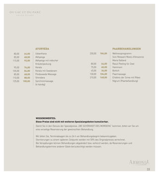 AYURVEDA                                                                PAARBEHANDLUNGEN
 80,00    64,00   Udvarthana                                         230,00   184,00      Wellnessprogramm
 85,00    68,00   Abhyanga                                                                Soin Relaxant Reves d'Amazonie
115,00    92,00   Abhyanga mit indischer                                                  Maria Galland
                  Kräuterpackung                                      80,00    64,00      Rasul Peeling für Zwei
 95,00    76,00   Kerala                                              75,00    60,00      Hammam
105,00    84,00   Kerala mit Swedanam                                 45,00    36,00      Bottich
 85,00    68,00   Pindasweda Massage                                 130,00   104,00      Paarmassage
110,00    88,00   Shirodara                                          210,00   168,00      Erlebnis der Sinne mit Ribes
125,00   100,00   Synchronmassage                                                         Nigrum (Paarbehandlung)
                  (4-händig)




                  WISSENSWERTES:
                  Diese Preise sind nicht mit weiteren Spezialangeboten kumulierbar.
                  Damit Sie in den Genuss der Spezialpreise „DIE SCHÖNHEIT DES MORGENS“ kommen, bitten wir Sie um
                  eine vorzeitige Reservierung der gewünschten Behandlung.

                  Wir bitten Sie, Terminabsagen bis zu 24 h vor Behandlungsbeginn bekanntzugeben.
                  Stornierungen zu einem späteren Zeitpunkt werden mit 50% des Originalpreises verrechnet.
                  Bei Verspätungen können Behandlungen abgeändert bzw. verkürzt werden, da Reservierungen und
                  Behandlungstermine anderer Gäste berücksichtigt werden müssen.




                                                                                                                           33
 