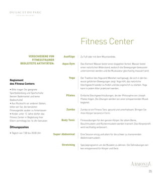 Fitness Center
               VERSCHIEDENE VON                Ausflüge   Zu Fuß oder mit dem Mountainbike.
                  FITNESSTRAINER
          BEGLEITETE AKTIVITÄTEN:             Aqua Gym    Das Element Wasser bietet einen doppelten Vorteil: Wasser bietet
                                                          einen natürlichen Widerstand, wodurch die Bewegungen bewusster
                                                          unternommen werden und die Muskulatur gleichzeitig massiert wird.


                                                  Yoga    Der Tradition des Yoga wird Weisheit nachgesagt, die sich in den be-
Reglement                                                 wusst geführten Bewegungen zeigt. Yoga hilft, das natürliche
des Fitness Centers                                       Gleichgewicht wieder zu finden und das eigene Ich zu stärken. Yoga
• Bitte tragen Sie geeignete                              kann in jedem Alter praktiziert werden.
Sportbekleidung und Sportschuhe
(keinen Bademantel und keine                    Pilates   Einfache Gleichgewichtsübungen, die der Philosophie von Joseph
Badeschuhe)                                               Pilates folgen. Die Übungen werden von einer entspannenden Musik
• Aus Rücksicht vor anderen Gästen,                       begleitet.
bitten wir Sie, die benützten
Fitnessgeräte sauber zu hinterlassen             Zumba    Zumba ist ein Fitness Tanz, gesund und unterhaltsam. Bringen Sie
• Kinder unter 12 Jahre dürfen das                        ihren Körper tanzend in Form.
Fitness Center in Begleitung ihrer
Eltern vormittags bis 14 Uhr benutzen        Body Tonic   Fitnessübungen für den ganzen Körper. Vor allem Beine,
                                                          Bauchmuskeln und Rückenmuskeln werden trainiert. Das Körperprofil
Öffnungszeiten                                            wird nachhaltig verbessert.

• Täglich von 7,00 bis 20,00 Uhr
                                        Super Abdominal   Eine Session einzig und allein für die schwer zu trainierenden
                                                          Abdominalmuskeln.


                                             Stretching   Spezialprogramm um die Muskeln zu dehnen. Die Dehnübungen wir-
                                                          ken entspannend für Körper und Geist.




                                                                                                                                 35
 