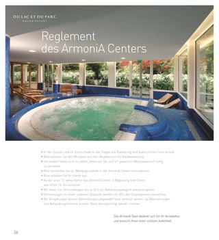 Reglement
     des ArmoniA Centers




     • In den Saunen und im Türkischbad ist das Tragen von Badeanzug und Badeschuhen nicht erlaubt
     • Bitte betreten Sie den Whirlpool und den Relaxbereich mit Badebekleidung
     • Um andere Gäste nicht zu stören, bitten wir Sie, sich im gesamten Wellnessbereich ruhig
       zu verhalten
     • Bitte vermeiden Sie es, Wertgegenstände in das ArmoniA Center mitzunehmen
     • Bitte schalten Sie Ihr Handy aus
     • Kinder unter 12 Jahre dürfen das ArmoniA Center in Begleitung ihrer Eltern
       von 10 bis 14 Uhr benützen
     • Wir bitten Sie, Terminabsagen bis zu 24 h vor Behandlungsbeginn bekanntzugeben
     • Stornierungen zu einem späteren Zeitpunkt werden mit 50% des Originalpreises verrechnet
     • Bei Verspätungen können Behandlungen abgeändert bzw. verkürzt werden, da Reservierungen
       und Behandlungstermine anderer Gäste berücksichtigt werden müssen


                                                       Das ArmoniA Team bedankt sich für ihr Verständnis
                                                       und wünscht Ihnen einen schönen Aufenthalt


36
 
