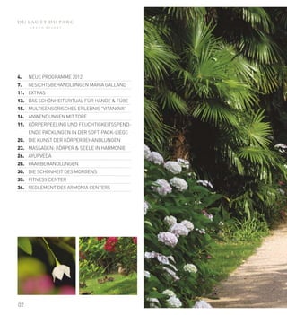 4.   NEUE PROGRAMME 2012
7.   GESICHTSBEHANDLUNGEN MARIA GALLAND
11. EXTRAS
13. DAS SCHÖNHEITSRITUAL FÜR HÄNDE & FÜßE
15. MULTISENSORISCHES ERLEBNIS "VITANOVA”
16. ANWENDUNGEN MIT TORF
19. KÖRPERPEELING UND FEUCHTIGKEITSSPEND-
     ENDE PACKUNGEN IN DER SOFT-PACK-LIEGE
20. DIE KUNST DER KÖRPERBEHANDLUNGEN
23. MASSAGEN: KÖRPER & SEELE IN HARMONIE
26. AYURVEDA
28. PAARBEHANDLUNGEN
30. DIE SCHÖNHEIT DES MORGENS
35. FITNESS CENTER
36. REGLEMENT DES ARMONIA CENTERS




02
 